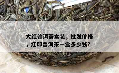 大红普洱茶盒装，批发价格，红印普洱茶一盒多少钱？