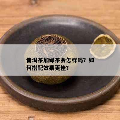 普洱茶加绿茶会怎样吗？如何搭配效果更佳？