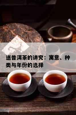 送普洱茶的讲究：寓意、种类与年份的选择