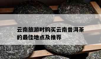 云南旅游时购买云南普洱茶的更佳地点及推荐