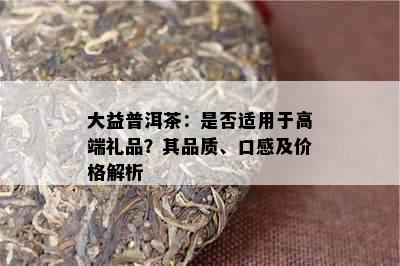 大益普洱茶：是否适用于高端礼品？其品质、口感及价格解析