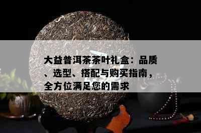 大益普洱茶茶叶礼盒：品质、选型、搭配与购买指南，全方位满足您的需求