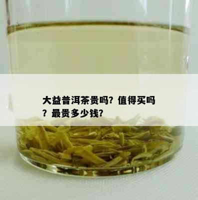 大益普洱茶贵吗？值得买吗？最贵多少钱？