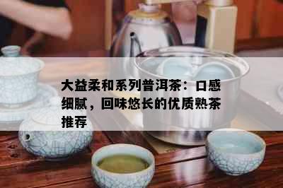 大益柔和系列普洱茶：口感细腻，回味悠长的优质熟茶推荐