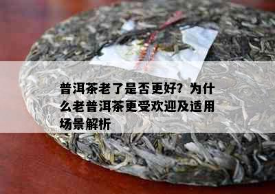 普洱茶老了是否更好？为什么老普洱茶更受欢迎及适用场景解析