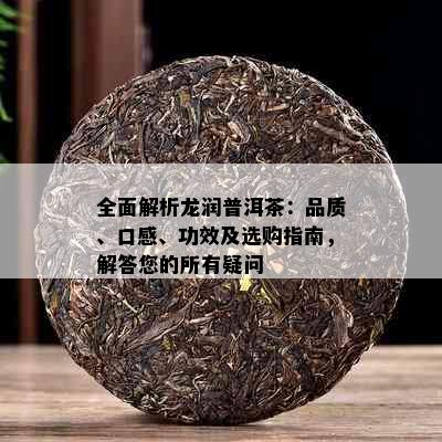 全面解析龙润普洱茶：品质、口感、功效及选购指南，解答您的所有疑问