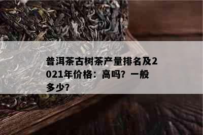 普洱茶古树茶产量排名及2021年价格：高吗？一般多少？