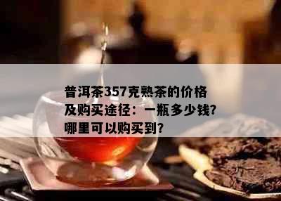 普洱茶357克熟茶的价格及购买途径：一瓶多少钱？哪里可以购买到？