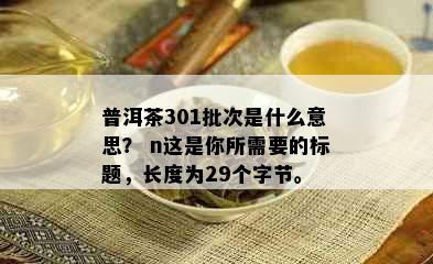 普洱茶301批次是什么意思？ n这是你所需要的标题，长度为29个字节。