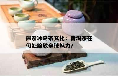 探索冰岛茶文化：普洱茶在何处绽放全球魅力？