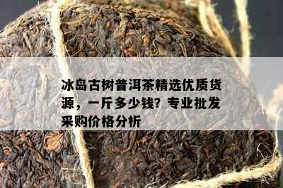 冰岛古树普洱茶精选优质货源，一斤多少钱？专业批发采购价格分析