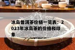 冰岛普洱茶价格一览表：2023年冰岛茶的价格和印象