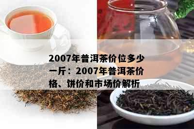 2007年普洱茶价位多少一斤：2007年普洱茶价格、饼价和市场价解析