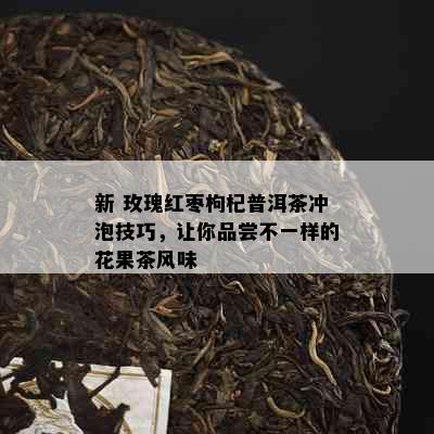 新 玫瑰红枣枸杞普洱茶冲泡技巧，让你品尝不一样的花果茶风味