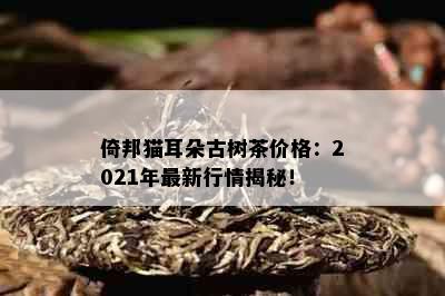 倚邦猫耳朵古树茶价格：2021年最新行情揭秘！