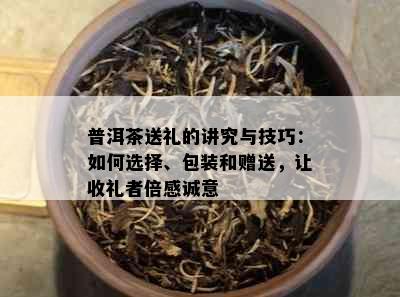 普洱茶送礼的讲究与技巧：如何选择、包装和赠送，让收礼者倍感诚意