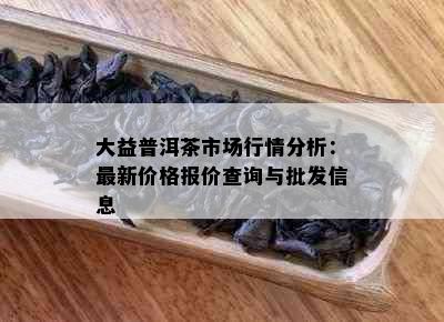 大益普洱茶市场行情分析：最新价格报价查询与批发信息