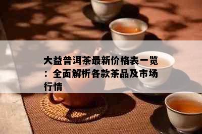 大益普洱茶最新价格表一览：全面解析各款茶品及市场行情