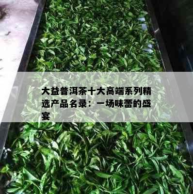 大益普洱茶十大高端系列精选产品名录：一场味蕾的盛宴