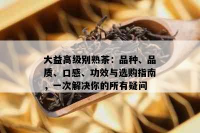 大益高级别熟茶：品种、品质、口感、功效与选购指南，一次解决你的所有疑问