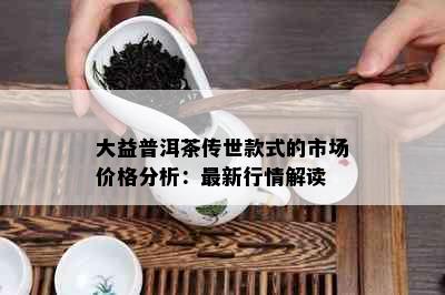 大益普洱茶传世款式的市场价格分析：最新行情解读