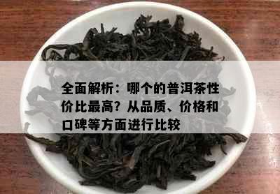 全面解析：哪个的普洱茶性价比更高？从品质、价格和口碑等方面进行比较