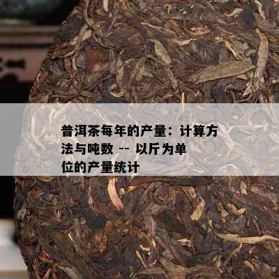 普洱茶每年的产量：计算方法与吨数 -- 以斤为单位的产量统计