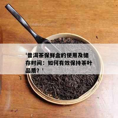 '普洱茶保鲜盒的使用及储存时间：如何有效保持茶叶品质？'