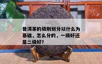 普洱茶的级别划分以什么为基础，怎么分的，一级好还是二级好？