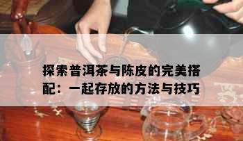 探索普洱茶与陈皮的完美搭配：一起存放的方法与技巧