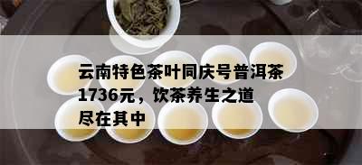 云南特色茶叶同庆号普洱茶1736元，饮茶养生之道尽在其中