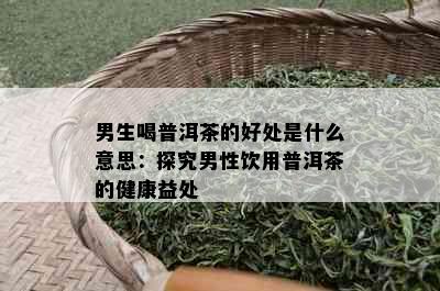 男生喝普洱茶的好处是什么意思：探究男性饮用普洱茶的健康益处