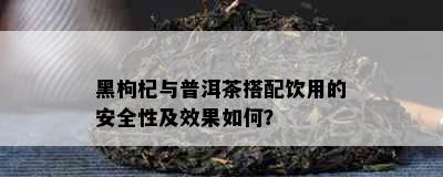 黑枸杞与普洱茶搭配饮用的安全性及效果如何？