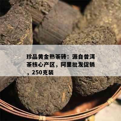 珍品黄金熟茶砖：源自普洱茶核心产区，阿里批发促销，250克装