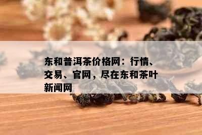 东和普洱茶价格网：行情、交易、官网，尽在东和茶叶新闻网