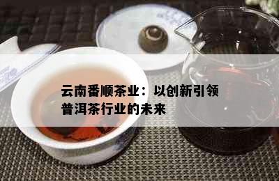 云南番顺茶业：以创新引领普洱茶行业的未来