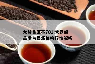 大益普洱茶701:宫廷级品质与最新价格行情解析