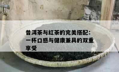 普洱茶与红茶的完美搭配：一杯口感与健康兼具的双重享受