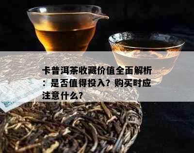 卡普洱茶收藏价值全面解析：是否值得投入？购买时应注意什么？