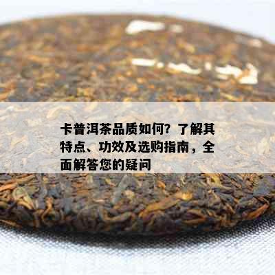 卡普洱茶品质如何？了解其特点、功效及选购指南，全面解答您的疑问