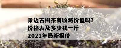 景迈古树茶有收藏价值吗？价格表及多少钱一斤 - 2021年最新报价