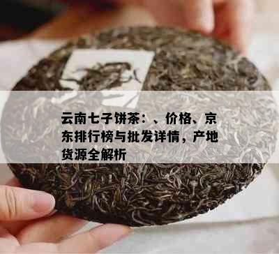 云南七子饼茶：、价格、京东排行榜与批发详情，产地货源全解析