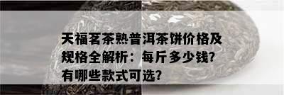 天福茗茶熟普洱茶饼价格及规格全解析：每斤多少钱？有哪些款式可选？