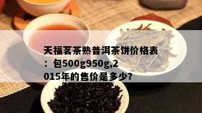 天福茗茶熟普洱茶饼价格表：包500g950g,2015年的售价是多少？