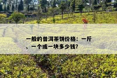 一般的普洱茶饼价格：一斤、一个或一块多少钱？