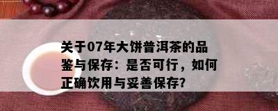 关于07年大饼普洱茶的品鉴与保存：是否可行，如何正确饮用与妥善保存？