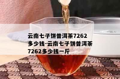 云南七子饼普洱茶7262多少钱-云南七子饼普洱茶7262多少钱一斤