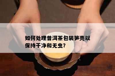 如何处理普洱茶包装笋壳以保持干净和无虫？