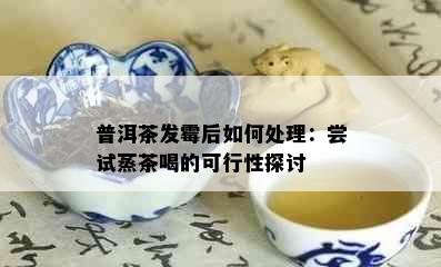 普洱茶发霉后如何处理：尝试蒸茶喝的可行性探讨