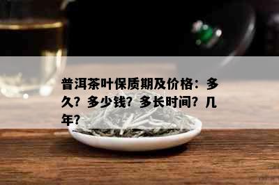 普洱茶叶保质期及价格：多久？多少钱？多长时间？几年？